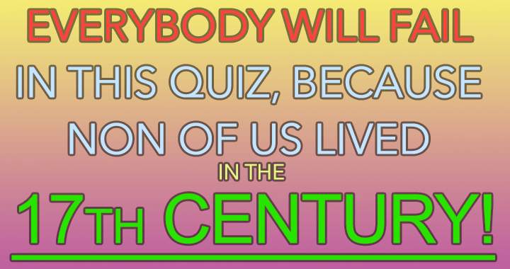 Non of us lived in the 17th century,