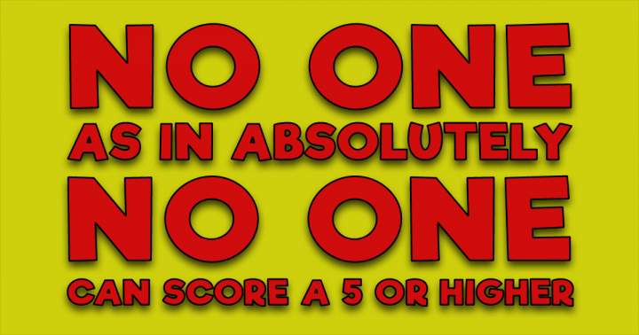 No one can score a 5 or higher. Can you prove us otherwise?